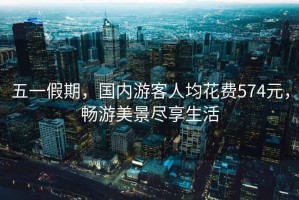五一假期，國(guó)內(nèi)游客人均花費(fèi)574元，暢游美景盡享生活