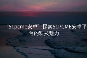 “51pcme安卓”探索51PCME安卓平臺的科技魅力
