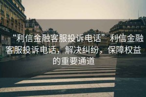 “利信金融客服投訴電話”利信金融客服投訴電話，解決糾紛，保障權(quán)益的重要通道