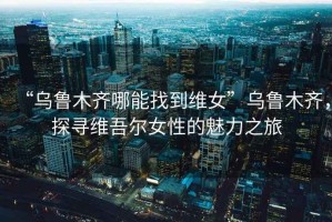 “烏魯木齊哪能找到維女”烏魯木齊，探尋維吾爾女性的魅力之旅