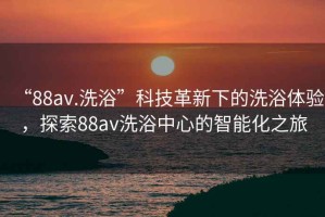 “88av.洗浴”科技革新下的洗浴體驗，探索88av洗浴中心的智能化之旅