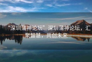 “深圳蒲神論壇”深圳蒲神論壇，匯聚智慧，共創(chuàng)未來(lái)