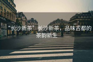 “長沙新茶”長沙新茶，品味古都的茶韻新生