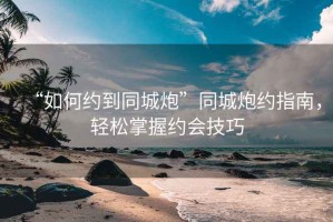 “如何約到同城炮”同城炮約指南，輕松掌握約會(huì)技巧