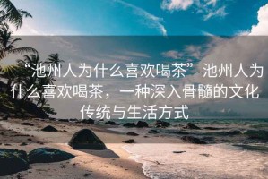 “池州人為什么喜歡喝茶”池州人為什么喜歡喝茶，一種深入骨髓的文化傳統與生活方式