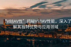 “V88AV性”揭秘V88AV性能，深入了解其獨(dú)特優(yōu)勢(shì)與應(yīng)用領(lǐng)域