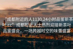 “成都附近的人1130.24小時品鑒新茶葉.cc”成都附近人士熱烈迎接新茶葉品鑒盛會，一場跨越時空的味蕾盛宴