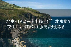 “北京KTV公主多少錢一位”北京繁華夜生活，KTV公主服務(wù)費(fèi)用揭秘