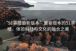 “51茶樓最新版本”最新版本的51茶樓，體驗科技與文化的融合之美