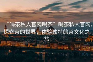 “喝茶私人官網喝茶”喝茶私人官網，探索茶的世界，體驗獨特的茶文化之旅