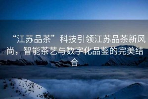 “江蘇品茶”科技引領江蘇品茶新風尚，智能茶藝與數字化品鑒的完美結合