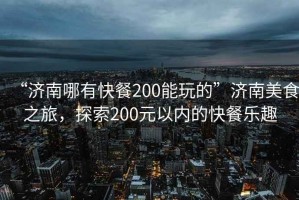“濟南哪有快餐200能玩的”濟南美食之旅，探索200元以內的快餐樂趣