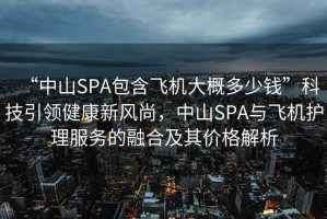 “中山SPA包含飛機(jī)大概多少錢”科技引領(lǐng)健康新風(fēng)尚，中山SPA與飛機(jī)護(hù)理服務(wù)的融合及其價(jià)格解析