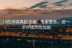 印巴沖突再起波瀾，專家警告，進一步升級風險加劇