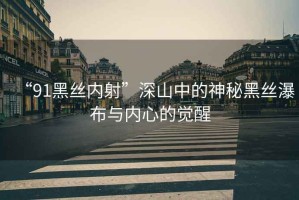 “91黑絲內(nèi)射”深山中的神秘黑絲瀑布與內(nèi)心的覺(jué)醒