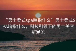 “男士柔式spa暗指什么”男士柔式SPA暗指什么，科技引領(lǐng)下的男士美容新潮流