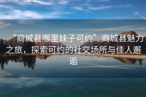 “商城縣哪里妹子可約”商城縣魅力之旅，探索可約的社交場所與佳人邂逅