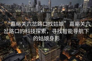 “嘉峪關六岔路口找姑娘”嘉峪關六岔路口的科技探索，尋找智能導航下的姑娘身影