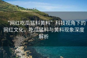 “網紅吃瓜猛料黃料”科技視角下的網紅文化，吃瓜猛料與黃料現象深度解析