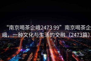 “南京喝茶企峨2473 99”南京喝茶企峨，一種文化與生活的交融（2473篇）