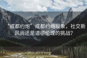 “成都約炮”成都約炮現象，社交新風尚還是道德倫理的挑戰？