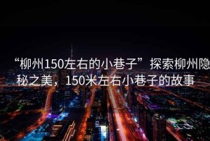 “柳州150左右的小巷子”探索柳州隱秘之美，150米左右小巷子的故事