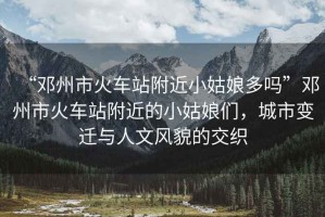 “鄧州市火車站附近小姑娘多嗎”鄧州市火車站附近的小姑娘們，城市變遷與人文風(fēng)貌的交織