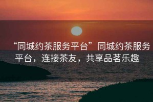 “同城約茶服務平臺”同城約茶服務平臺，連接茶友，共享品茗樂趣