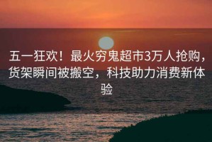 五一狂歡！最火窮鬼超市3萬人搶購，貨架瞬間被搬空，科技助力消費新體驗