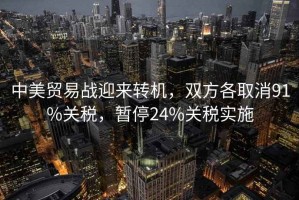 中美貿易戰迎來轉機，雙方各取消91%關稅，暫停24%關稅實施