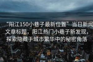 “陽江150小巷子最新位置”當日新聞文章標題，陽江熱門小巷子新發現，探索隱藏于城市繁華中的秘密角落