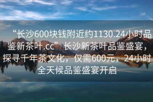 “長沙600塊錢附近約1130.24小時品鑒新茶葉.cc”長沙新茶葉品鑒盛宴，探尋千年茶文化，僅需600元，24小時全天候品鑒盛宴開啟