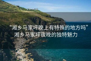 “湘鄉馬家坪晚上有特殊的地方嗎”湘鄉馬家坪夜晚的獨特魅力