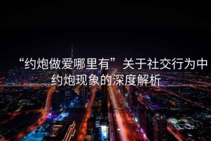 “約炮做愛哪里有”關于社交行為中約炮現象的深度解析