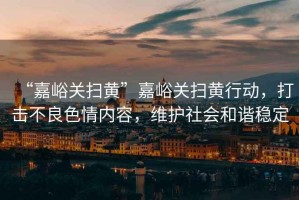 “嘉峪關掃黃”嘉峪關掃黃行動，打擊不良色情內容，維護社會和諧穩定