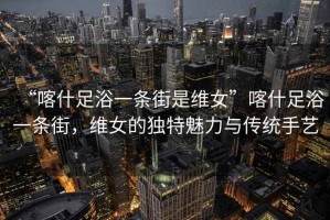 “喀什足浴一條街是維女”喀什足浴一條街，維女的獨特魅力與傳統手藝