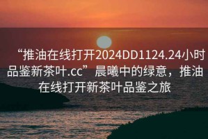 “推油在線打開2024DD1124.24小時品鑒新茶葉.cc”晨曦中的綠意，推油在線打開新茶葉品鑒之旅