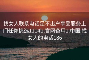 找女人聯系電話足不出戶享受服務上門任你挑選1114b.官網備用1.中國:找女人的電話186