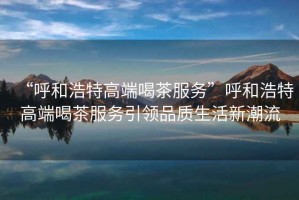“呼和浩特高端喝茶服務”呼和浩特高端喝茶服務引領品質生活新潮流