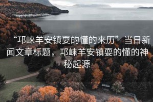 “邛崍羊安鎮(zhèn)耍的懂的來歷”當日新聞文章標題，邛崍羊安鎮(zhèn)耍的懂的神秘起源