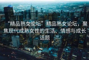 “精品熟女論壇”精品熟女論壇，聚焦現(xiàn)代成熟女性的生活、情感與成長話題