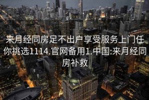 來月經同房足不出戶享受服務上門任你挑選1114.官網備用1.中國:來月經同房補救