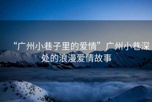 “廣州小巷子里的愛情”廣州小巷深處的浪漫愛情故事