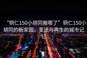“銅仁150小胡同搬哪了”銅仁150小胡同的新家園，變遷與再生的城市記憶
