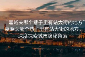 “嘉峪關哪個巷子里有站大街的地方”嘉峪關哪個巷子里有站大街的地方，深度探索城市隱秘角落