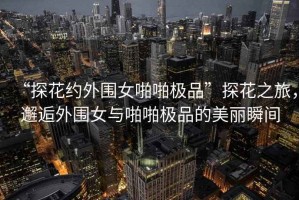 “探花約外圍女啪啪極品”探花之旅，邂逅外圍女與啪啪極品的美麗瞬間