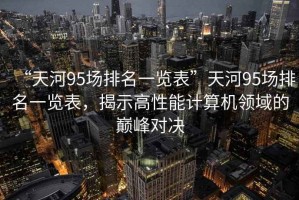 “天河95場排名一覽表”天河95場排名一覽表，揭示高性能計算機領域的巔峰對決