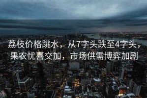荔枝價格跳水，從7字頭跌至4字頭，果農憂喜交加，市場供需博弈加劇