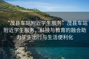“茂縣車站附近學生服務”茂縣車站附近學生服務，科技與教育的融合助力學生出行與生活便利化