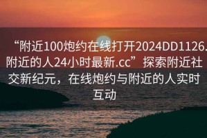 “附近100炮約在線打開2024DD1126.附近的人24小時最新.cc”探索附近社交新紀(jì)元，在線炮約與附近的人實(shí)時互動